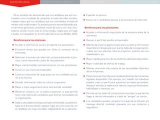 NUEVA REALIDAD PRÁCTICAS EN EL TRABAJO NUEVO PARADIGMA LA ESTRATEGIA COMUNICACIONAL
Otros estudios han demostrado que los candidatos que son con-
tratados como resultado de campañas a través de redes sociales,
trabajan mejor que los candidatos que son contratados a través de
medios más tradicionales. Es posible que esto sea verdad dado que,
en términos generales, presentan visión de futuro, son más inno-
vadores y están mucho más en la tecnología, rasgos que, sin lugar
a dudas, son deseables en el mercado laboral actual (Riddle, 2015).
Beneficios para las empresas:
•	Acceder a información social y privada de los postulantes.
•	Encontrar temas que puedan ser útiles al momento de la
entrevista.
•	Optimizar el proceso de selección, ya sea acelerando el pro-
ceso, como reduciendo costos de reclutamiento.
•	Mayor interactividad y retroalimentación con los postulantes.
•	Construir una marca de empleador.
•	Construir relaciones de largo plazo con los candidatos actua-
les y los futuros.
•	Difundir información sobre la cultura corporativa.
•	Mayor y mejor seguimiento de la solicitud del candidato.
•	Mantener contacto con un público potencial, lo que permite
tener una reserva de candidatos para futuras necesidades de
la organización.
•	Dadalaubicuidadtecnológicaylahiperconectividad,sepuedetra-
bajar en el proceso desde cualquier lugar, así como conectar con
el candidato con mayor facilidad, independiente de su ubicación.
•	Expandir el alcance.
•	Involucrar a candidatos pasivos a los procesos de selección.
Beneficios para los postulantes:
•	Acceder a información importante de la empresa antes de la
entrevista.
•	Revisar el perfil del posible entrevistador.
•	Además de visitar la página corporativa, acceder a información
disponible en Google para ver qué se habla de la organización,
cuáles son sus alianzas, futuros proyectos, quiénes son sus
stakeholders, etc.
•	Mayorrapidezparainscribirseenofertaslaboralesdisponibles.
•	Mayor visibilidad de ofertas de trabajo.
•	Obtener una visión más amplia de las necesidades laborales
de las empresas.
•	Potenciarelperfilprofesionalmediantedistintasherramientas
digitales disponibles. Por ejemplo, en LinkedIn los individuos
pueden crear un perfil para presentar los datos personales,
destacar estudios y experiencia laboral, logros profesionales,
habilidades e intereses, etc.
•	Permite ver las redes de contactos de conocidos, lo que facilita
llegar a ciertos interesados a través de “amigos” en común.
•	Los candidatos pueden compartir (a través de la difusión y/o
mensaje directo) contenido relevante con sus contactos y
seguidores.
 