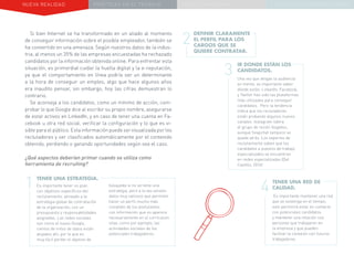 NUEVA REALIDAD PRÁCTICAS EN EL TRABAJO NUEVO PARADIGMA LA ESTRATEGIA COMUNICACIONAL
Si bien Internet se ha transformado en un aliado al momento
de conseguir información sobre el posible empleador, también se
ha convertido en una amenaza. Según nuestros datos de la indus-
tria, al menos un 35% de las empresas encuestadas ha rechazado
candidatos por la información obtenida online. Para enfrentar esta
situación, es primordial cuidar la huella digital y la e-reputación,
ya que el comportamiento en línea podría ser un determinante
a la hora de conseguir un empleo, algo que hace algunos años
era inaudito pensar, sin embargo, hoy las cifras demuestran lo
contrario.
Se aconseja a los candidatos, como un mínimo de acción, com-
probar lo que Google dice al escribir su propio nombre, asegurarse
de estar activos en LinkedIn, y en caso de tener una cuenta en Fa-
cebook u otra red social, verificar la configuración y lo que es vi-
sible para el público. Esta información puede ser visualizada por los
reclutadores y ser clasificados automáticamente por el contenido
obtenido, perdiendo o ganando oportunidades según sea el caso.
DEFINIR CLARAMENTE
EL PERFIL PARA LOS
CARGOS QUE SE
QUIERE CONTRATAR.
TENER UNA ESTRATEGIA.
Es importante tener un plan
con objetivos específicos del
reclutamiento, alineado a la
estrategia global de contratación
de la organización, con un
presupuesto y responsabilidades
asignadas. Las redes sociales
son como el nuevo Google,
cientos de miles de datos están
alojados ahí, por lo que es
muy fácil perder el objetivo de
búsqueda si no se tiene una
estrategia, pero a la ves existen
datos muy valiosos que permiten
hacer un perfil mucho más
completo de los postulantes
con información que no aparece
necesariamente en el currículum
vitae, como por ejemplo, las
actividades sociales de los
potenciales trabajadores.
1
2
4
3
IR DONDE ESTÁN LOS
CANDIDATOS.
Una vez que tengas la audiencia
en mente, es importante saber
dónde están. LinkedIn, Facebook,
y Twitter han sido las plataformas
más utilizadas para conseguir
candidatos. Pero la tendencia
indica que los reclutadores
están probando algunos nuevos
canales. Instagram lidera
el grupo de recién llegados,
aunque Snapchat tampoco se
queda atrás. Los expertos de
reclutamiento saben que los
candidatos a puestos de trabajo
especializados se encuentran
en redes especializadas (Del
Castillo, 2016)
TENER UNA RED DE
CALIDAD.
Es importante mantener una red
que se sostenga en el tiempo,
esto permitirá estar en contacto
con potenciales candidatos
y mantener una relación con
personas que trabajaron en
la empresa y que pueden
facilitar la conexión con futuros
trabajadores.
¿Qué aspectos deberían primar cuando se utiliza como
herramienta de recruiting?
 