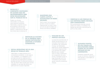 NUEVA REALIDAD PRÁCTICAS EN EL TRABAJO NUEVO PARADIGMA LA ESTRATEGIA COMUNICACIONAL
7
9
8
10
11
SOCIAL RECRUITING NO ES UNA
BOLSA DE TRABAJO MÁS.
Debe haber un trabajo proactivo en el
reclutamiento de talentos, no sólo esperar
a los candidatos. Los trabajadores es el
principal activo de las organizaciones, y
la mala elección puede generar grandes
pérdidas de dinero. Es esencial encontrar el
valor de utilizar redes sociales para reclutar
candidatos, el cual vaya más allá de una
publicación de un puesto disponible.
MANTENER UNA
CUENTA ACTIVA Y
ACTUALIZADA EN REDES
SOCIALES.
Tener un perfil de la empresa
que dé a conocer el contexto
organizacional, la misión, visión,
así como las oportunidades que
ofrece a los futuros candidatos.
EVALUAR EN LOS
PERFILES SOCIALES
La experiencia profesional, el
tiempo de permanencia, los
mensajes relacionados con
la industria, las conexiones
mutuas, las habilidades
específicas, posible adaptación
a la cultura organizacional
y los ejemplos de trabajo.
Mientras que LinkedIn
tiene un mejor rendimiento
en la evaluación de estos
activos, Facebook ocupa un
lugar destacado entre los
reclutadores para evaluar
ajuste cultural y conexiones
mutuas.
VERIFICAR SI LOS PERFILES EN
LAS DISTINTAS REDES SOCIALES
SON CONSISTENTES.
No necesariamente tiene que coincidir
palabra por palabra, sin embargo, hay
detalles que permiten confirmar que un
perfil es real y sólido.
ALGUNOS PUNTOS
EN LOS CUALES LOS
RECLUTADORES DEBEN
FIJARSE EN LAS REDES
SOCIALES DE LOS
CANDIDATOS:
Contenido compartido, forma
en que se comunica, coherencia
entre perfiles, y comunidad a la
cual pertenece.
6 DESTACAR LA CULTURA
DE LA EMPRESA PARA
GANAR REPUTACIÓN Y
CAUTIVAR A FUTUROS
CANDIDATOS.
5
PRODUCIR Y
COMPARTIR CONTENIDO
DE CALIDAD QUE NO
NECESARIAMENTE DEBE
ESTAR RELACIONADO
CON EL TRABAJO EN SÍ.
Pueden ser artículos
relacionados a la industria
y que muestren los perfiles
relacionados, proyectos futuros
de la empresa, noticias de la
compañía, información sobre
eventos o conferencias en las que
está involucrada la empresa, etc.
 