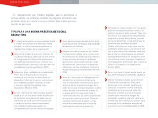 NUEVA REALIDAD PRÁCTICAS EN EL TRABAJO NUEVO PARADIGMA LA ESTRATEGIA COMUNICACIONAL
El reclutamiento por medios digitales aporta beneficios a
ambas partes, sin embargo, también hay algunos elementos que
se deben tener en cuenta si se va a utilizar este medio para se-
lección de personal.
TIPS PARA UNA BUENA PRÁCTICA DE SOCIAL
RECRUITING
››Es importante aceptar la nueva realidad digital
e invertir en una marca en Internet y redes
sociales, lo cual se resume en potenciar la
reputación e imagen de la organización.
››Verificar la imagen de marca en Internet. Es
una buena idea para saber qué se dice acerca
de tu organización. Determinar quiénes son
sus defensores y detractores, y utilizar esta
información para controlar cómo perciben los
candidatos a la empresa (Oracle, 2012).
››Adaptarse a las realidades de reclutamiento
móvil. Hoy la mayoría de los usuarios
acceden a sus cuentas sociales desde un
dispositivo móvil, por lo que es esencial que
los candidatos puedan visualizar, acceder
y postular a la oferta mediante estos
dispositivos (Restell, 2016).
››Si bien Internet y las redes sociales pueden
llegar a ser un muy buen medio de selección
de personal, es fundamental saber que la
entrevista personal y la conversación cara
a cara nunca serán menos importantes.
Los métodos tradicionales deben ser
complementados con las nuevas tecnologías.
››Tener personal especializado dentro de la
organización que se dedique a la búsqueda
de talentos por Internet.
››Generar una red de contactos de calidad.
Es importante trabajar en la construcción
de conexiones de calidad para la empresa,
ya que permiten alcanzar a candidatos
que muchas veces están fuera del rango
de referencias. Interactuar con personas
influyentes permite multiplicar el alcance
de tus mensajes de reclutamiento (Restell,
2016).
››Tener en cuenta que los trabajadores hoy
también son promotores de la marca.
Una de las grandes características que se
destacan de las nuevas tecnologías es el
poder de voz que entrega. Hoy todos pueden
hablar de todo, y la esfera del trabajo no
se queda atrás. Es muy importante la
experiencia del otro, así como la opinión de
los pares en cuanto a un tema. Conectar
mediante referencias de pares es más
personal e interesante que un aviso de
publicidad en esa misma audiencia.
››Participar en redes sociales. Por una parte,
generar actividad de calidad, es decir, no
publicar porque se debe publicar. Y por otra,
humanizar a la organización respondiendo
preguntar o dudas. Kerry Noone, gerente
de marca de Amtrak, la red de transporte
terrestre más grande en Estados
Unidos, afirma que es importante que los
candidatos sepan que es una persona real
con la que interactúan. Además, menciona
que al interior de la empresa se utiliza el
hashtag #teamamtrak en Instagram como
una forma de reunir mensajes creados por
los trabajadores de Amtrak y que muestran
cómo es el trabajo en la organización
(Lester, 2014).
››Tener muy claro el target que se busca, ya
que permitirá guiar el contenido a publicar.
››Utilizar múltiples canales para construir
el funnel de contratación. Gran parte
del tiempo es en LinkedIn para buscar,
contactar y mantener control sobre los
candidatos en el proceso de selección.
Facebook y Twitter son los principales
canales para mostrar la imagen del
empleador y publicar sobre la cultura de
la empresa, pero además, se utilizan para
investigar a los candidatos después del
proceso de la entrevista (Sundberg, 2013).
 