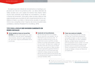 NUEVA REALIDAD PRÁCTICAS EN EL TRABAJO NUEVO PARADIGMA LA ESTRATEGIA COMUNICACIONAL
Se espera que este método de reclutamiento se masifique y es-
pecialice aún más en los próximos años. Los datos obtenidos de
redes sociales van a ser usados de manera más amplia, habrá
mucho más contenido visual desde los reclutadores, y se desa-
rrollarán herramientas2
, sitios web y redes sociales cada vez más
especializados para la predicción del comportamiento de los can-
didatos en base a sus datos e interacciones sociales, lo que per-
mitirá a las compañías tomar mejores decisiones de potenciales
candidatos y talentos (Headworth en Sundberg, 2015).
››Incluir palabras claves en los perfiles
sociales que estén relacionadas con: cargo
que se busca, área de interés, habilidades y
conocimientos, ubicación, lugar de estudio,
etc. para tener mayores posibilidades de ser
encontrado.
TIPS PARA LOGRAR SER UN BUEN CANDIDATO EN
REDES SOCIALES
››Tener una cuenta en LinkedIn. 		
Hoy es la red profesional más utilizada
en Chile, por lo que tener presencia en
ella puede entregar un valor al momento
de ser comparados con otros candidatos.
Además, se debe intentar mantener el
perfil actualizado incluso cuando no se esté
buscando activamente un empleo, ya que
permite construir presencia profesional
online, al visualizarle al resto los proyectos
en que se trabaja, e incluso ser blanco de
un headhunter.
››Cuenta de correo profesional. 		
No solo tiene que ver con la imagen
que se transmite, sino también, con la
información que se vincula a ella. “A
través de una dirección de correo, se
puede tener acceso a perfiles sociales
aunque no se haya mencionado o incluido
en currículum. Se debe tener cuidado con
las direcciones de correo que se utilizan
para crear una cuenta en redes sociales,
si esta es personal y posteriormente es
la que usas en tu currículum para que
contacten contigo, porque así se puede
aportar de forma indirecta información que
no necesariamente la persona desearía que
conozcan (Candel, 2015).
2. Infografía de herramientas para reclutamiento social según empresa, tipo de pago
y usuario ideal (Social Recruiting Strategies, 2014) en: http://theundercoverrecruiter.
com/top-social-recruitment-tools/
 