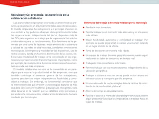 NUEVA REALIDAD PRÁCTICAS EN EL TRABAJO NUEVO PARADIGMA LA ESTRATEGIA COMUNICACIONAL
Ubicuidad y Co-presencia: los beneficios de la
colaboración a distancia
Los avances tecnológicos han favorecido un ambiente de co pre-
sencia y colaboración en prácticamente todas las esferas sociales.
El mundo corporativo ha sido pionero y el principal impulsor en
ese sentido, y hoy podemos observar cómo prácticamente todas
las organizaciones, independiente del sector, dependen más de
las TICs para organizar su trabajo que de la presencia física de los
colaboradores para su funcionamiento. Este fenómeno se ha ge-
nerado por una suma de factores: mejoramiento de la cobertura
y calidad de las redes de alta velocidad, constantes innovaciones
tecnológicas, convergencia y movilidad de los dispositivos, uso de
redes sociales, banda ancha móvil, disminución de los costos, etc.
Esta nueva modalidad de trabajo se ha consolidado en las orga-
nizaciones proporcionando transformaciones importantes, como
por ejemplo, la colaboración a distancia, tendencia que ha aumen-
tado en cada vez más empresas.
El modelo colaborativo no solo se ha convertido en un para-
digma para mejorar la productividad en las empresas, sino que
también contribuye al bienestar general de los trabajadores,
quienes perciben una mayor independencia, flexibilidad y como-
didad al trabajar. Sin embargo, es fundamental considerar que
la interconectividad que ofrecen las tecnologías digitales va más
allá de la conexión entre sistemas y dispositivos inteligentes. Esta
debe basarse en la relación que se establece entre personas, y
por ende en la comunicación y colaboración del elemento humano
mediado por tecnologías.
Beneficios del trabajo a distancia mediado por la tecnología
•	Feedback más inmediato.
•	Facilita trabajar en el momento más adecuado y en el espacio
más idóneo
•	Mayor flexibilidad, autonomía y comodidad al trabajar. Por
ejemplo, se puede programar o realizar una reunión estando
en un lugar distinto de la oficina.
•	Toma de decisiones de manera más rápida.
•	Un equipo de trabajo distante geográficamente puede seguir
realizando su labor en conjunto y en tiempo real.
•	Trabajador más conectado e informado.
•	Permite trabajar con los mejores talentos independiente de su
ubicación geográfica.
•	Trabajar a distancia muchas veces puede incluir ahorro en
infraestructura y transporte para la empresa.
•	Un uso adecuado de las tecnologías debería facilitar la conci-
liación de la vida familiar y laboral.
•	Ahorro de tiempo en desplazamiento.
•	Facilita el acceso al mercado laboral de personas que poseen
algún problema físico que les imposibilita el traslado hacia el
lugar de trabajo.
 