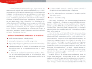 NUEVA REALIDAD PRÁCTICAS EN EL TRABAJO NUEVO PARADIGMA LA ESTRATEGIA COMUNICACIONAL
La función de colaboración a distancia que proporciona el uso
de tecnologías, implica crear un entorno e infraestructura que fo-
mentenelintercambiodeconocimientoseinformación.Cuandolos
trabajadores se desenvuelven con las habilidades y conocimiento
necesario en este entorno, las posibilidades se multiplican, dado
que es posible trabajar de manera práctica, sin importar el lugar,
acortando las distancias y evitando la pérdida de tiempo no pro-
ductivo. Según Davies, Fidler y Gorbis (2011), la colaboración vir-
tual será una de las 10 habilidades fundamentales para el éxito de
la fuerza de trabajo en el año 2020, y la definen como la capacidad
de trabajar productivamente, impulsar la participación y demos-
trar la presencia como miembro de un equipo virtual. Es decir, a
pesar de la separación física, el trabajador deberá ser capaz de
compartir ideas y ser productivo.
Beneficios de implementar una estrategia de colaboración
•	Refuerzan las relaciones interpersonales.
•	Aumenta la motivación y el nivel de compromiso.
•	Impulsanlaparticipaciónyfomentalacomunicaciónhorizontal.
•	El establecimiento de un sistema de colaboración que recoja
las contribuciones de los trabajadores permite un mayor
aprendizaje.
•	La utilización de plataformas colaborativas facilita la utiliza-
ción del conocimiento ya existente en la organización, dado
que con el uso de tecnologías hay un mayor registro de la
información.
•	La exclusividad, la jerarquía y el trabajo solitario comienza a
ser desplazado por un entorno más colaborativo.
•	Permite la interacción con colaboradores fuera del rango de
la propia empresa.
•	Impulsa el crowdsourcing.
Los grandes motores que han impulsado esta modalidad de
trabajo y colaboración a distancia son la asequibilidad de los dis-
positivos móviles (teléfonos inteligentes, tablets, etc.) y la acepta-
ción de la política BYOD (Bring Your Own Device) al interior de las
organizaciones, que implica que el trabajador utilice su dispositivo
personal para las actividades laborales, convirtiéndolo en parte
de la red empresarial.
A lo anterior debe sumársele el desarrollo de servicios cloud,
aplicaciones que permiten almacenar, editar y actualizar datos de
forma colaborativa entre varios usuarios, y herramientas que fa-
cilitan compartir pantalla y realizar videoconferencias entre los
colaboradores para un trabajo sincronizado sin necesidad de en-
contrarse en el mismo lugar. La mayoría de estas tecnologías, ya
sean dispositivos, soluciones de movilidad empresarial, redes so-
ciales o aplicaciones para trabajar en tiempo real, están enfocadas
en ofrecer acceso permanente a los datos, y además resultan in-
dispensables para mantener abiertos los canales de comunica-
ción entre los diferentes equipos y colaboradores, sin importar la
distancia en que se encuentren.
Sin duda, la cultura de la conectividad permanente, donde los
límites entre la oficina y el hogar cada vez son más borrosos,
está cambiando la forma en que los trabajadores y empresas fun-
cionan. La exclusividad de vincular el desarrollo del trabajo a un
lugar físico y un horario determinado está perdiendo sentido para
 