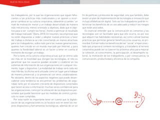 NUEVA REALIDAD PRÁCTICAS EN EL TRABAJO NUEVO PARADIGMA LA ESTRATEGIA COMUNICACIONAL
los trabajadores, por lo que las organizaciones que siguen feha-
cientes a las prácticas más tradicionales y se oponen a incor-
porar cambios en su cultura corporativa, obtendrán a cambio “un
nivel de motivación menor y un trabajo desarrollado de manera
más mecanicista, menos orientado a objetivos, dado que el obje-
tivo pasa a ser ‘cumplir las horas’, frente a optimizar el resultado
del trabajo realizado” (Dans, 2013). En resumen, las empresas que
no están dispuestas a ceder y adoptar nuevas prácticas a favor
del trabajo a distancia se irán convirtiendo en menos atractivas
para los trabajadores, sobre todo para las nuevas generaciones,
quienes han crecido en un mundo marcado por Internet, y para
quienes la flexibilidad laboral es un factor a tener en cuenta al
momento de escoger un trabajo.
Por lo tanto, en la cultura corporativa actual, que se centra cada
vez más en la movilidad que otorgan las tecnologías, el reto es
garantizar que los usuarios puedan acceder y colaborar en los
sistemas de información de sus organizaciones en cualquier mo-
mento, lugar y dispositivo. La modalidad de trabajo será cada vez
más híbrida, la oficina será utilizada como un lugar para trabajar
de manera presencial y co-presencial con otros colaboradores.
No obstante, dentro de los aspectos negativos que puede desen-
cadenar esta tendencia se encuentran los problemas de segu-
ridad, tanto por el volumen creciente de dispositivos conectados
que tienen acceso a información muchas veces confidencial para
las organizaciones, como por la utilización de los dispositivos per-
sonales que puede favorecer que las medidas de control y proto-
colo no sean cumplidas.
Por esta razón es importante tener en cuenta que la digitali-
zación de las organizaciones no se focalice solo en tener los me-
jores dispositivos y herramientas tecnológicas, además de un sin
fin de políticas y protocolos de seguridad, sino que también, debe
existir un plan de implementación de tecnologías e innovación que
incluya alfabetización digital. Solo así los trabajadores podrán in-
teriorizar los beneficios de un uso adecuado y reducir los riesgos
que están asociados.
Es esencial entender que la comunicación es consenso y las
tecnologías son un facilitador para que ello ocurra, es por eso
que adquirir las habilidades necesarias, así como cultivar buenas
prácticas que permitan generar beneficios a los usuarios, es pri-
mordial. Extraer todos los beneficios del ser “social” e hiperconec-
tado que propicia el contexto tecnológico, y trasladarlo al terreno
corporativo puede ser la clave en los próximos años para mejorar
la cohesión, el conocimiento, la participación, el desempeño la-
boral, la motivación de los trabajadores, y por consecuencia, la
comunicación, productividad y eficiencia de la compañía.
 