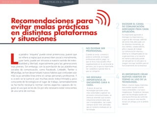 NUEVA REALIDAD PRÁCTICAS EN EL TRABAJO NUEVO PARADIGMA LA ESTRATEGIA COMUNICACIONAL
Recomendaciones para
evitar malas prácticas
en distintas plataformas
y situaciones
NO OLVIDAR SER
PROFESIONAL.
Cuando se envía, comenta o
publica contenido, la imagen
profesional está en juego. Lo
que se dice y hace puede influir
negativamente en la carrera de la
persona, por lo que es importante
ser cuidadoso y pensar bien lo
que se comparte.
ESCOGER EL CANAL
DE COMUNICACIÓN
ADECUADO PARA CADA
SITUACIÓN.
Es importante aprender a
distinguir la importancia y
urgencia del mensaje, además
del estilo más adecuado con
los distintos remitentes, ya
sea clientes, colaboradores,
jefes o equipo de trabajo.
La comunicación interna y
externa es indispensable en las
organizaciones, y no hacerlo
de manera adecuada puede
ser perjudicial no solo para la
imagen sino que también para el
funcionamiento de la empresa.
NO RESTARLE
IMPORTANCIA AL
ENCUENTRO CARA A
CARA.
A pesar de que las
tecnologías permiten estar
más conectados y agilizar los
procesos comunicacionales, es
esencial entender que existen
situaciones presenciales que
son irremplazables, las cuales
siempre serán más valoradas
que el contacto mediado por la
tecnología.
ES IMPORTANTE CREAR
NUEVOS HÁBITOS EN
TORNO AL USO DE LA
TECNOLOGÍA.
Deben crearse reglas implícitas
que pueden ayudar a evitar
malos entendidos o ser poco
respetuosos. Establecer tiempos
para las tecnologías puede ser
una buena fórmula de controlar
el uso, ya sea en una reunión
social con amigos o en el ámbito
laboral.
1
2
43
L
a palabra “etiqueta” puede sonar pretenciosa, puesto que
se refiere a reglas que se prescriben social o moralmente,
y por tanto, puede ser intrusivo a nuestro sentido de indivi-
dualidad y libertad, especialmente para las generaciones
más jóvenes. Sin embargo, con la asimilación de las plataformas
sociales de comunicación, como Facebook, LinkedIn, Twitter o
WhatsApp, se han desarrollado nuevos hábitos que confunden aún
más la ya sensible línea entre el campo personal y profesional. Y
si a esto se le suma el uso muchas veces indiscriminado y poco
consciente de tecnología en el lugar de trabajo, lamentablemente
se ha hecho necesario normar ciertos aspectos capaces de re-
gular el uso que se les da. Es por ello necesario estar conscientes
de una serie de normas:
 
