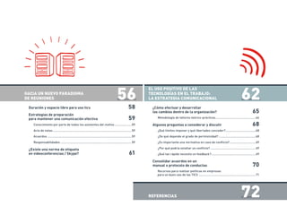 HACIA UN NUEVO PARADIGMA
DE REUNIONES 	 56
Duración y espacio libre para uso tics	 58
Estrategias de preparación
para mantener una comunicación efectiva	 59
Conocimiento por parte de todos los asistentes del motivo.....................59
Acta de notas.............................................................................................59
Acuerdos...................................................................................................59
Responsabilidades....................................................................................59
¿Existe una norma de etiqueta
en videoconferencias / Skype?	 61
EL USO POSITIVO DE LAS
TECNOLOGÍAS EN EL TRABAJO:
LA ESTRATEGIA COMUNICACIONAL	 62
¿Cómo efectuar y desarrollar
los cambios dentro de la organización?	 65
Metodología de talleres teórico-prácticos................................................66
Algunos preguntas a considerar y discutir	 68
¿Qué límites imponer y qué libertades conceder?....................................68
¿De qué depende el grado de permisividad?............................................68
¿Es importante una normativa en caso de conflicto?...............................69
¿Por qué podría estallar un conflicto?......................................................69
¿Qué tan rápido necesito un feedback?.....................................................69
Consolidar acuerdos en un
manual o protocolo de conductas	 70
Recursos para realizar políticas en empresas
para un buen uso de las TICS ...................................................................71
REFERENCIAS	 72
 