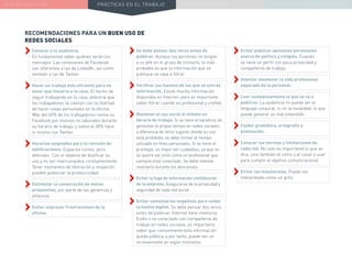 NUEVA REALIDAD PRÁCTICAS EN EL TRABAJO NUEVO PARADIGMA LA ESTRATEGIA COMUNICACIONAL
RECOMENDACIONES PARA UN BUEN USO DE
REDES SOCIALES
››Se debe pensar dos veces antes de
publicar. Aunque las personas no tengan
a su jefe en el grupo de contacto, lo más
probable es que la información que se
publique se vaya a filtrar.
››Verificar las fuentes de las que se extrae
información. Existe mucha información
disponible en Internet, pero es importante
saber filtrar cuando es profesional y creíble.
››Mantener el uso social al mínimo en
horario de trabajo. Si se tiene el beneficio de
gestionar el propio tiempo en redes sociales,
a diferencia de otros lugares donde su uso
está prohibido, se debe limitar el tiempo
utilizado en fines personales. Si se tiene el
privilegio, es mejor ser cuidadoso, ya que no
se quiere ser visto como un profesional que
siempre está conectado. Se debe intentar
realizarlo durante los descansos.
››Evitar la fuga de información confidencial
de la empresa. Asegurarse de la privacidad y
seguridad de cada red social.
››Evitar comentarios negativos para cuidar
la huella digital. Se debe pensar dos veces
antes de publicar, Internet tiene memoria.
Estés o no conectado con compañeros de
trabajo en redes sociales, es importante
saber que comúnmente esta información
queda pública, y por tanto, puede ser un
inconveniente en algún momento.
››Conocer a la audiencia.
Es fundamental saber quiénes verán los
mensajes. Las conexiones de Facebook
son diferentes a las de LinkedIn, así como
también a las de Twitter.
››Hacer un trabajo más eficiente para no
tener que llevarlo a la casa. El hecho de
seguir trabajando en la casa, potencia que
los trabajadores se sientan con la libertad
de hacer cosas personales en la oficina.
Más del 60% de los trabajadores revisa su
Facebook por motivos no laborales durante
su horario de trabajo, y sobre el 30% hace
lo mismo con Twitter.
››Horarios asignados para la revisión de
notificaciones. Espacios cortos, pero
definidos. Con el objetivo de dosificar su
uso y no ser interrumpidos constantemente.
Tener momentos de liberación y relajación
pueden potenciar la productividad.
››Estimular la consecución de metas
propuestas, por parte de las gerencias y
jefaturas.
››Evitar expresar frustraciones de la
oficina.
››Evitar publicar opiniones personales
acerca de política y religión. Cuando
se tiene un perfil con poca privacidad y
compañeros de trabajo.
››Intentar mantener la vida profesional
separada de la personal.
››Leer cuidadosamente lo que se va a
publicar. La audiencia no puede ver el
lenguaje corporal, ni oír la tonalidad, lo que
puede generar un mal entendido.
››Cuidar gramática, ortografía y
puntuación.
››Conocer las normas y limitaciones de
cada red. No solo es importante lo que se
dice, sino también el cómo y el canal a usar
para cumplir el objetivo comunicacional.
››Evitar las mayúsculas. Puede ser
interpretado como un grito.
 