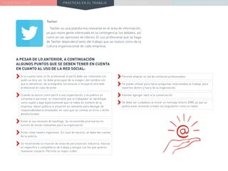 NUEVA REALIDAD PRÁCTICAS EN EL TRABAJO NUEVO PARADIGMA LA ESTRATEGIA COMUNICACIONAL
Twitter
Twitter es una plataforma relevante en el área de información,
ya que reúne gente interesada en la contingencia, los debates, así
como en las opiniones de líderes. El uso profesional que se haga
de Twitter dependerá tanto del trabajo que se realice como de la
cultura organizacional de cada empresa.
››Permite ampliar la red de contactos profesionales.
››Se puede utilizar para hacer preguntas relacionadas al trabajo, para
expertos dentro y fuera de la organización.
››Intentar agregar valor a la conversación.
››Se debe ser cuidadoso al enviar un mensaje directo (DM), ya que se
podría estar enviando a todos los seguidores como un tweet.
A PESAR DE LO ANTERIOR, A CONTINUACIÓN
ALGUNOS PUNTOS QUE SE DEBEN TENER EN CUENTA
EN CUANTO AL USO DE LA RED SOCIAL:
››Si la cuenta tiene un fin profesional el perfil debe ser coherente con
quién se dice ser. Se debe preocupar de la imagen, del nombre con
que lo identifican, de la biografía, los enlaces e incluye el sitio web
profesional en caso de tener.
››Cuando se asocie como perfil a una organización, y se publica un
comentario personal, es importante que el trabajador se identifique
como sujeto y diga explícitamente que no habla en nombre de la
empresa. Hacer pública la situación es relevante para desligar de
responsabilidad al empleador en caso que se cometa un error o dicho
desafortunado.
››Evitar el uso excesivo de hashtags. Se recomienda priorizarlos en
función de temas relevantes para la organización.
››Evitar robar tweets ingeniosos. En caso de hacerlo, se debe dar cuenta
de la autoría.
››Se recomienda la creación de listas de personas por industria, marcas
en específico o compañeros de trabajo y amigos con los que quieres
mantener contacto. Permite un mayor orden.
 