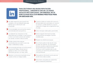 NUEVA REALIDAD PRÁCTICAS EN EL TRABAJO NUEVO PARADIGMA LA ESTRATEGIA COMUNICACIONAL
PARA GESTIONAR UNA BUENA REPUTACIÓN
PROFESIONAL, LINKEDIN ES UNA DE LAS REDES
SOCIALES MÁS ADECUADAS. SIN EMBARGO, NO SE
DEBE OLVIDAR REALIZAR BUENAS PRÁCTICAS PARA
UN ADECUADO USO.
››Cuando se habla en nombre de la marca la
persona debe estar autorizada, y en caso de
lo contrario, se debe identificar, ya que la
reputación e imagen de la organización está
en juego.
››Evitar mensajes inadecuados y personales.
››Evitar la fuga de información privada,
ya sea próximas estrategias o asuntos
confidenciales.
››Respetar las dinámicas de grupo.
››No es bueno publicar todo tipo de cosas,
es mejor ser selectivo. Se recomienda
destacar estudios y experiencias laborales
que permitan que el usuario pueda
mostrarse como le gustaría que su jefe,
sus pares y el resto de las personas lo vean
como profesional.
››Evita publicar información social, para eso
existen otras redes sociales.
››Evita mentir, esto podría ser catastrófico
para la reputación profesional.
››Uno debe asegurarse que el perfil esté
completo y con una fotografía adecuada.
Además que la información esté
actualizada.
››Es recomendable una solicitud de contacto
personalizada antes que genérica.
››La calidad de las conexiones es más
importante que la cantidad. Lo que se busca
es tener una red de contactos de calidad y
con sentido, no tener a todo el mundo.
››Se debe intentar tener algunas
recomendaciones en el perfil, esto le da
mayor credibilidad al trabajo.
››Se recomienda participar en las discusiones
de grupo del trabajo, siempre que se
agregue un valor. Si no se tiene nada
interesante que decir, es mejor callar.
››Mantener la red social actualizada incluso
cuando se tiene un trabajo estable.
 
