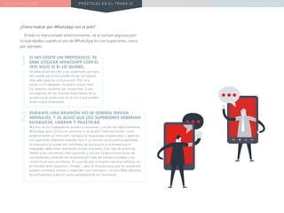 NUEVA REALIDAD PRÁCTICAS EN EL TRABAJO NUEVO PARADIGMA LA ESTRATEGIA COMUNICACIONAL
¿Cómo hablar por WhatsApp con el jefe?
A todo lo mencionado anteriormente, se le suman algunas par-
ticularidades cuando el uso de WhatsApp en con superiores, como
por ejemplo:
SI NO EXISTE UN PROTOCOLO, SE
DEBE UTILIZAR WHATSAPP CON EL
JEFE SOLO SI ÉL LO QUIERE.
Se debe evitar escribir a los superiores por esta
vía cuando para ellos puede no ser la manera
más adecuada de comunicación. Por otra
parte, si el trabajador no quiere utilizar esta
vía, debería contestar por amabilidad. Estas
son algunas de las razones importantes de la
existencia de protocolos de acción y que pueden
evitar malos entendidos.
DURANTE UNA REUNIÓN NO SE DEBERÍA ENVIAR
MENSAJES, Y ES ALGO QUE LOS SUPERIORES DEBERÍAN
ESTABLECER, LIDERAR Y PRACTICAR.
Muchos de los trabajadores asisten a reuniones, y el jefe les habla mediante
WhatsApp, pero ¿Cómo no contestar si es el jefe? Deberían existir, como
anteriormente se mencionó, tiempos de respuestas establecidos, y además,
los superiores deberían entender que si la reunión se encuentra agendada,
la respuesta no puede ser inmediata, ya que esa es la actividad que el
trabajador debe estar realizando en ese momento. Este tipo de prácticas,
debido a las constantes interrupciones y con ello la desconcentración de
los asistentes, extiende las reuniones por más del tiempo acordado y las
convierte en poco prolíferas. En caso de que la reunión sea muy extensa, es
primordial tener pequeños “breaks” cada 40 minutos para que los asistentes
puedan contestar, revisar y responder sus mensajes y correos (Más adelante
se profundizará sobre el nuevo paradigma de las reuniones).
1
2
 