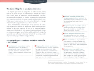 NUEVA REALIDAD PRÁCTICAS EN EL TRABAJO NUEVO PARADIGMA LA ESTRATEGIA COMUNICACIONAL
Una buena fotografía es una buena impresión
El impacto que tienen las fotografías en redes sociales, sobre
todo las de perfil, influyen en la manera que el resto ve a la per-
sona. Como antes se mencionó, muchas empresas y organi-
zaciones están utilizando los medios sociales como método de
contratación y gestión de personal, y según lo observado, la foto-
grafía, queramos o no, es un elemento que también entra en juego
al momento de ser postulante a una oferta laboral.
De la misma forma como influyen en los procesos de selec-
ción de personal, también es importante tener una imagen pro-
fesional en las redes mientras se está en un puesto de trabajo,
sobre todo en LinkedIn. Si bien existen redes sociales que tienen
un uso personal, y por tanto, la libertad de publicar la fotografía
que se desee, es fundamental estar al tanto de la configuración
de privacidad y seguridad de cada plataforma.
››Que el encuadre sea la cabeza. Este tipo
de fotografía destaca la cabeza y cara,
pero a menudo muestra hombros y tronco.
Con esto, la persona es el enfoque de la
imagen y no la actividad que realiza en ese
momento.
RECOMENDACIONES PARA UNA BUENA FOTOGRAFÍA
PROFESIONAL3
››Elegir una foto reciente que favorezca.
Suena obvio, pero los usuarios no siempre
prestan atención a su elección. Debe
parecer un profesional competente en la
fotografía. Si la foto es de hace más de 8 o
10 años, las personas se pueden sorprender
después en la entrevista y pueden pensar
que hubo una mala intención.
››Aparecer delante de un fondo claro,
despejado y que esté bien iluminado. No
debe haber ninguna sombra que oscurezca
el rostro. La persona debería verse
claramente.
››Asegurarse que la cara está en foco. El
fondo puede estar un poco fuera de foco,
pero lo demás debe ser nítido. Se debe
evitar las imágenes borrosas.
››Utilizar atuendo profesional o casual
de negocios. Aparecer como se haría
normalmente en una situación de negocios.
››Mirar a la cámara. Las mujeres tienen
una tendencia a inclinar la cabeza, y se
ven menos seguras de sí misma cuando lo
hacen. Se debe intentar tener una expresión
facial agradable.
››Cuidado con el entorno del retrato.
Cuando el rostro es una parte pequeña
de la fotografía, se debe ser cuidadoso
con el entorno en donde se toma, ya que
éste puede no ser el más adecuado. No se
recomiendan como fotografía de perfil.
3. Recomendaciones basadas en el libro “The essentials of business etiquette” de Bar-
bara Pachter, experta mundial en comportamiento empresarial y comunicación.
 