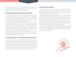 NUEVA REALIDAD PRÁCTICAS EN EL TRABAJO NUEVO PARADIGMA LA ESTRATEGIA COMUNICACIONAL
a responder de forma inmediata, esto se puede solucionar con un
asunto que diga “conversación para el día x”, en caso de ser im-
portante y urgente, se debe indicar en el asunto.
Tiempo de espera antes de tomar una acción
Las personas deben tener un tiempo suficiente para responder,
si bien lo ideal es tener una respuesta inmediata, la realidad es
que el correo que se envía puede ser uno entre muchos. Consi-
derar que el remitente pueden estar afuera de la oficina, en reu-
niones, o tener otras prioridades (Gottsman, 2015).
Es aconsejable evitar enviar recordatorios sarcásticos, tales
como “todavía esperando”, “¿estás ahí?”, esto podría llegar a ser
irritante. Si se quiere una respuesta o tener un seguimiento del
correo enviado, y ya se ha dado un tiempo considerable (dos días
en algunos casos), se debe llamar o enviar un nuevo email que
diga algo como “en relación a lo anterior enviado”.
Por otra parte, si la respuesta toma una días para ser enviada,
es importante que la persona que envío el correo esté al tanto de
que se está trabajando en la respuesta.
¿Por qué el asunto es relevante? Mejores prácticas
La línea de asunto sirve para que el destinatario sepa de qué
trata el mensaje. Evitar dejar el asunto en blanco es muy impor-
tante, así como escribir un asunto que no tiene nada que ver con
el contenido del mensaje (ej. “Feliz lunes!”) (Gregoire, 2013). Esta
línea lo es todo ya que puede finalmente decidir si el destinatario
abre el correo. No debería tener más de 7 palabras. Debe ser
claro, significativo, descriptivo, informativo e incluso atractivo.
¿A quién se debe copiar?
Es importante tener criterios definidos para saber a quién se
debe copiar. Los correos deben estar personalizados, y siempre
deben haber responsables. Si se va incluir a terceros, es impor-
tante explicar las razones y el contexto.
Por otra parte, al responder un email en el cual están copiadas
otras personas, se debería seguir la misma cadena y escribir la
respuesta en la parte superior. Es importante no eliminar el con-
tenido de la cadena de emails, a menos que sea información con-
fidencial. En caso de solo ser un agradecimiento, o algo de poca
relevancia para los otros involucrados, la respuesta puede ser a
un destinatario determinado y no con copia a todos.
Una cifra interesante es que al menos un 25% de las personas
han enviado correos a la persona equivocada. Es aconsejable dejar
el “to” para ser rellenado al final, así se evitan envíos de correos
equivocados o accidentales.
 