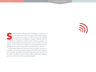 NUEVA REALIDAD PRÁCTICAS EN EL TRABAJO NUEVO PARADIGMA LA ESTRATEGIA COMUNICACIONAL
S
egún estudios realizados por TrenDigital, un 54% de los
encuestados tiene conversaciones de WhatsApp durante
las reuniones de trabajo, un 32% reconoce que navega
por Internet en su teléfono o Tablet, mientras más de
un 55% de los trabajadores revisa correos. Cifras que revelan un
cambio importante de las prácticas que ocurren al interior de una
reunión, lo que impulsa con urgencia a una transformación en el
paradigma de lo que comúnmente se entiende como reunión.
La tecnología favorece la interacción con los demás, y en eso no
hay dudas, sin embargo, la preocupación de estar en otros lugares
es tan grande, que ignorar a las personas que están presentes se
ha vuelto una práctica común. No se debe olvidar que el tiempo
cara a cara siempre tendrá un valor agregado.
 