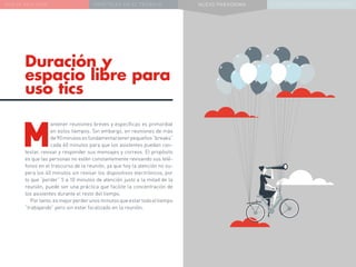 NUEVA REALIDAD PRÁCTICAS EN EL TRABAJO NUEVO PARADIGMA LA ESTRATEGIA COMUNICACIONAL
Duración y
espacio libre para
uso tics
M
antener reuniones breves y específicas es primordial
en estos tiempos. Sin embargo, en reuniones de más
de90minutosesfundamentaltenerpequeños“breaks”
cada 40 minutos para que los asistentes puedan con-
testar, revisar y responder sus mensajes y correos. El propósito
es que las personas no estén constantemente revisando sus telé-
fonos en el trascurso de la reunión, ya que hoy la atención no su-
pera los 40 minutos sin revisar los dispositivos electrónicos, por
lo que “perder” 5 a 10 minutos de atención justo a la mitad de la
reunión, puede ser una práctica que facilite la concentración de
los asistentes durante el resto del tiempo.
Portanto,esmejorperderunosminutosqueestartodoeltiempo
“trabajando” pero sin estar focalizado en la reunión.
 