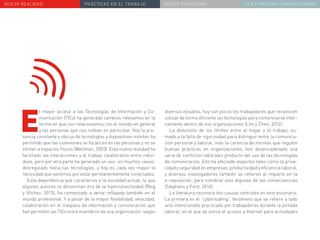 NUEVA REALIDAD PRÁCTICAS EN EL TRABAJO NUEVO PARADIGMA LA ESTRATEGIA COMUNICACIONAL
diversos estudios, hoy son pocos los trabajadores que reconocen
utilizar de forma eficiente las tecnologías para comunicarse inter-
namente dentro de sus organizaciones (Lim y Chen, 2012).
La distorsión de los límites entre el hogar y el trabajo, su-
mado a la falta de rigurosidad para distinguir entre la comunica-
ción personal y laboral, más la carencia de normas que regulen
buenas prácticas en organizaciones, han desencadenado una
serie de conflictos laborales producto del uso de las tecnologías
de comunicación. Ello ha afectado aspectos tales como la priva-
cidad y seguridad en empresas, productividad y eficiencia laboral,
y diversos investigadores también se refieren al impacto en la
e-reputación, para nombrar solo algunas de las consecuencias
(Stephens y Ford, 2016).
La literatura reconoce dos causas centrales en este escenario.
La primera es el “cyberloafing”, fenómeno que se refiere a todo
acto intencionado practicado por trabajadores durante la jornada
laboral, en el que se utiliza el acceso a Internet para actividades
E
l mayor acceso a las Tecnologías de Información y Co-
municación (TICs) ha generado cambios relevantes en la
forma en que nos relacionamos con el mundo en general
y las personas que nos rodean en particular. Hoy la pre-
sencia constante y ubicua de tecnologías y dispositivos móviles ha
permitido que las conexiones se focalicen en las personas y no se
limiten a espacios físicos (Wellman, 2003). Esta nueva realidad ha
facilitado las interacciones y el trabajo colaborativo entre indivi-
duos, pero por otra parte ha generado un uso -en muchos casos-
desregulado hacia las tecnologías, y hoy es cada vez mayor la
necesidad que sentimos por estar permanentemente conectados.
Esta dependencia que caracteriza a la sociedad actual, la que
algunos autores la denominan era de la hiperconectividad (Reig
y Vílchez, 2013), ha comenzado a verse reflejada también en el
mundo profesional. Y a pesar de la mayor flexibilidad, velocidad,
colaboración en el traspaso de información y comunicación que
han permiten las TICs entre miembros de una organización, según
 