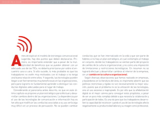 NUEVA REALIDAD PRÁCTICAS EN EL TRABAJO NUEVO PARADIGMA LA ESTRATEGIA COMUNICACIONAL
A
ntes de explicar el modelo de estrategia comunicacional
sugerida, hay dos puntos que deben destacarse. Pri-
mero, es importante entender que a pesar de la mul-
tiplicidad de beneficios que se pueden obtener con un
adecuado uso de las TICs, no debería priorizarse por sobre el en-
cuentro cara a cara. Si ello sucede, lo más probable es que los
trabajadores no estén muy motivados con el trabajo o no tenga
una buena relación entre ellos. Y segundo, las tecnologías pueden
llegar a ser herramientas muy beneficiosas en las organizaciones,
pero para lograrlo es fundamental aprender a distinguir las con-
ductas digitales adecuadas para el lugar de trabajo.
Considerando el panorama antes descrito, es que en este úl-
timo capítulo se propone un plan estratégico para efectuar y desa-
rrollar cambios dentro de las organizaciones. La dependencia por
el uso de las tecnologías de comunicación e información hoy es
tan alta que modificar las conductas asociadas a su uso sería algo
muy difícil sin un proceso de persuasión. No se pueden cambiar
conductas que se han internalizado en la vida y que son parte de
hábitos si no hay un plan estratégico, el cual contemple un trabajo
en conjunto, donde los trabajadores se sientan parte del proyecto
de cambio de la cultura organizacional, y no como una imposición
de limitaciones y restricciones tecnológicas. En resumen no se
logrará efectuar y desarrollar cambios al interior de la empresa,
sin un cambio en la cultura organizacional.
Según diversas observaciones que hemos realizado en empresas,
y basándonos en la literatura del área, es importante advertir que las
políticas restrictivas y rígidas no son necesariamente la mejor solu-
ción, puesto que el problema no es la utilización de las tecnologías,
sino el uso excesivo e inapropiado. Es por ello que la alfabetización
digital es el mejor camino para conseguir estos propósitos, a pesar
de ser un poco más complejo debido a que necesita la colaboración y
participación de todos. Es una vía para que los trabajadores desarro-
llen la capacidad de reconocer cuando el uso de las tecnologías afecta
negativamente su productividad laboral y su imagen como profesional.
 