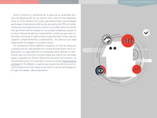 NUEVA REALIDAD PRÁCTICAS EN EL TRABAJO NUEVO PARADIGMA LA ESTRATEGIA COMUNICACIONAL
Dicho lo anterior, y partiendo de la base de un acelerado pro-
ceso de digitalización en los últimos años, tanto en las empresas
como en otros ámbitos de la vida, para desarrollar una estrategia
que busque implementar políticas de uso positivo de TICs es funda-
mental que las organizaciones realicen un sondeo sobre el impacto
real que tienen las tecnologías en sus propias empresas, ya que es
la única manera de generar lineamientos o políticas que sean co-
herentes y sensatas a cada contexto organizacional. Si bien aquí se
sugieren comportamientos y expectativas, es esencial que cada
organización los adapte a su propia cultura.
Un cuestionario básico debería considerar el nivel de utilización
y satisfacción de cada plataforma comunicacional dentro de la or-
ganización, la capacidad de los empleados para retener la infor-
mación que se transmite y la efectividad que logran los mensajes
según la plataforma. Para el desarrollo de estos instrumentos, se
recomienda tomar como ejemplo o revisar el estudio “Cyberloafing
en Chile” de TrenDigital. Luego de que el personal de recursos hu-
manos esté al tanto del impacto que tiene el uso de tecnologías en
el lugar de trabajo, cabe preguntarse:
 