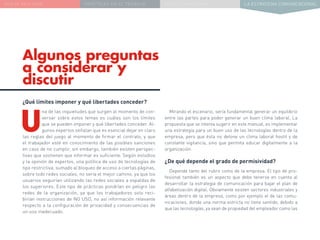 NUEVA REALIDAD PRÁCTICAS EN EL TRABAJO NUEVO PARADIGMA LA ESTRATEGIA COMUNICACIONAL
Algunos preguntas
a considerar y
discutir
Mirando el escenario, sería fundamental generar un equilibrio
entre las partes para poder generar un buen clima laboral. La
propuesta que se intenta sugerir en este manual, es implementar
una estrategia para un buen uso de las tecnologías dentro de la
empresa, pero que ésta no detone un clima laboral hostil y de
constante vigilancia, sino que permita educar digitalmente a la
organización.
¿De qué depende el grado de permisividad?
Depende tanto del rubro como de la empresa. El tipo de pro-
fesional también es un aspecto que debe tenerse en cuenta al
desarrollar la estrategia de comunicación para bajar el plan de
alfabetización digital. Obviamente existen sectores industriales y
áreas dentro de la empresa, como por ejemplo el de las comu-
nicaciones, donde una norma estricta no tiene sentido, debido a
que las tecnologías, ya sean de propiedad del empleador como las
¿Qué límites imponer y qué libertades conceder?
U
na de las inquietudes que surgen al momento de con-
versar sobre estos temas es cuáles son los límites
que se pueden imponer y qué libertades conceder. Al-
gunos expertos señalan que es esencial dejar en claro
las reglas del juego al momento de firmar el contrato, y que
el trabajador esté en conocimiento de las posibles sanciones
en caso de no cumplir, sin embargo, también existen perspec-
tivas que sostienen que informar es suficiente. Según estudios
y la opinión de expertos, una política de uso de tecnologías de
tipo restrictiva, sumado al bloqueo de acceso a ciertas páginas,
sobre todo redes sociales, no sería el mejor camino, ya que los
usuarios seguirían utilizando las redes sociales a espaldas de
los superiores. Este tipo de prácticas pondrían en peligro las
redes de la organización, ya que los trabajadores solo reci-
birían instrucciones de NO USO, no así información relevante
respecto a la configuración de privacidad y consecuencias de
un uso inadecuado.
 