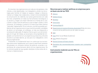 NUEVA REALIDAD PRÁCTICAS EN EL TRABAJO NUEVO PARADIGMA LA ESTRATEGIA COMUNICACIONAL
Enresumen,lasorganizacionessoncadavezmásglobales,más
móviles, y más digitalizadas. Los trabajadores utilizan las tecno-
logías para facilitar el trabajo en equipos, trabajar a distancia,
realizar un trabajo más colaborativo, romper la horizontalidad de
la comunicación, etc. Además, las nuevas generaciones son cada
vez más competentes en todas las herramientas tecnológicas a
su alcance, y exigen una mayor libertad en el manejo de su uso,
y tienen un bajo nivel de tolerancia a que le digan cuándo y cómo
utilizarlas. Sin embargo, lo anterior no implica que todos seamos
“educados” digitalmente. Por el contrario, uno de los grandes pro-
blemas de las organizaciones es que invierten grandes cantidades
de dinero en tecnología, sin embargo, no hay una integración y
socialización adecuada. El objetivo final es que el uso de tecnolo-
gías en el lugar de trabajo, ya sea propias o de propiedad del em-
pleador, se transformen en una experiencia productiva y eficiente
durante la jornada laboral, ya sea para los trabajadores como
para la organización.
Finalmente, es fundamental tener en cuenta que las tecnolo-
gías evolucionan rápidamente, por lo que es importante mantener
actualizada y en constante revisión las políticas, acuerdos o ex-
pectativas de comportamiento dentro de las organizaciones. De
lo contrario puede ser que queden obsoletas incluso antes de co-
menzar a implementarse.
Recursos para realizar políticas en empresas para
un buen uso de las TICS
•	Adecco
•	Adidas Group
•	Bestbuy
•	Coca-Cola
•	Cutting Edge Pr
•	Department of Justice (Victoria, Australia) (Video de comu-
nicación de las políticas de uso de redes sociales)
•	IBM
•	Intel (Intel Social Media Guidelines)
•	Intel (Mobile Etiquette)
•	Rollins School of Public Health
•	Ejemplos de recomendaciones usados por compañías
reales
Instrumento medición uso de TICs en
organizaciones
 
