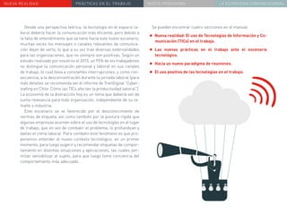 NUEVA REALIDAD PRÁCTICAS EN EL TRABAJO NUEVO PARADIGMA LA ESTRATEGIA COMUNICACIONAL
Desde una perspectiva teórica, la tecnología en el espacio la-
boral debería hacer la comunicación más eficiente, pero debido a
la falta de entendimiento que se tiene hacia este nuevo escenario,
muchas veces los mensajes o canales relevantes de comunica-
ción dejan de serlo, lo que a su vez trae diversas externalidades
para las organizaciones, que no siempre son positivas. Según un
estudio realizado por nosotros el 2015, un 95% de los trabajadores
no distingue la comunicación personal y laboral en sus canales
de trabajo, lo cual lleva a constantes interrupciones, y como con-
secuencia, a la desconcentración durante la jornada laboral (para
más detalles se recomienda ver el informe de TrenDigital “Cyber-
loafing en Chile: Cómo las TICs afectan la productividad laboral”).
La economía de la distracción hoy es un tema que debería ser de
suma relevancia para toda organización, independiente de su ta-
maño o industria.
Este escenario se ve favorecido por el desconocimiento de
normas de etiqueta, así como también por la postura rígida que
algunas empresas asumen sobre el uso de tecnologías en el lugar
de trabajo, que en vez de combatir el problema, lo profundizan y
dañan el clima laboral. Para combatir este fenómeno es que pro-
ponemos entender el nuevo contexto tecnológico, en un primer
momento, para luego sugerir y recomendar etiquetas de compor-
tamiento en distintas situaciones y aplicaciones, las cuales per-
mitan sensibilizar al sujeto, para que luego tome conciencia del
comportamiento más adecuado.
Se pueden encontrar cuatro secciones en el manual:
•	Nueva realidad: El uso de Tecnologías de Información y Co-
municación (TICs) en el trabajo.
•	Las nuevas prácticas en el trabajo ante el escenario
tecnológico.
•	Hacia un nuevo paradigma de reuniones.
•	El uso positivo de las tecnologías en el trabajo.
 