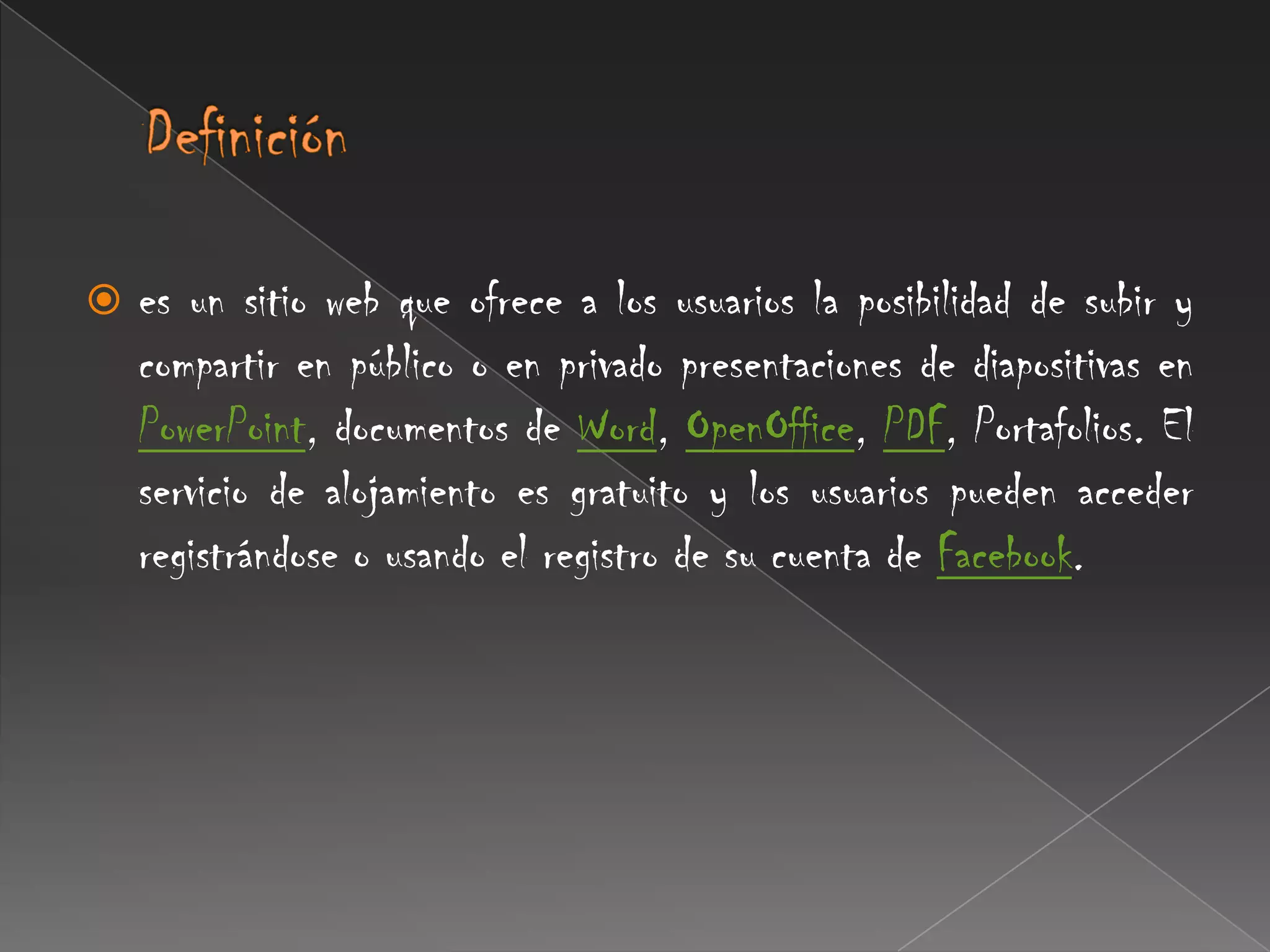 Definición es un sitio web que ofrece a los usuarios la posibilidad de subir y compartir en público o en privado presentaciones de diapositivas en PowerPoint, documentos de Word, OpenOffice, PDF, Portafolios. El servicio de alojamiento es gratuito y los usuarios pueden acceder registrándose o usando el registro de su cuenta de Facebook.