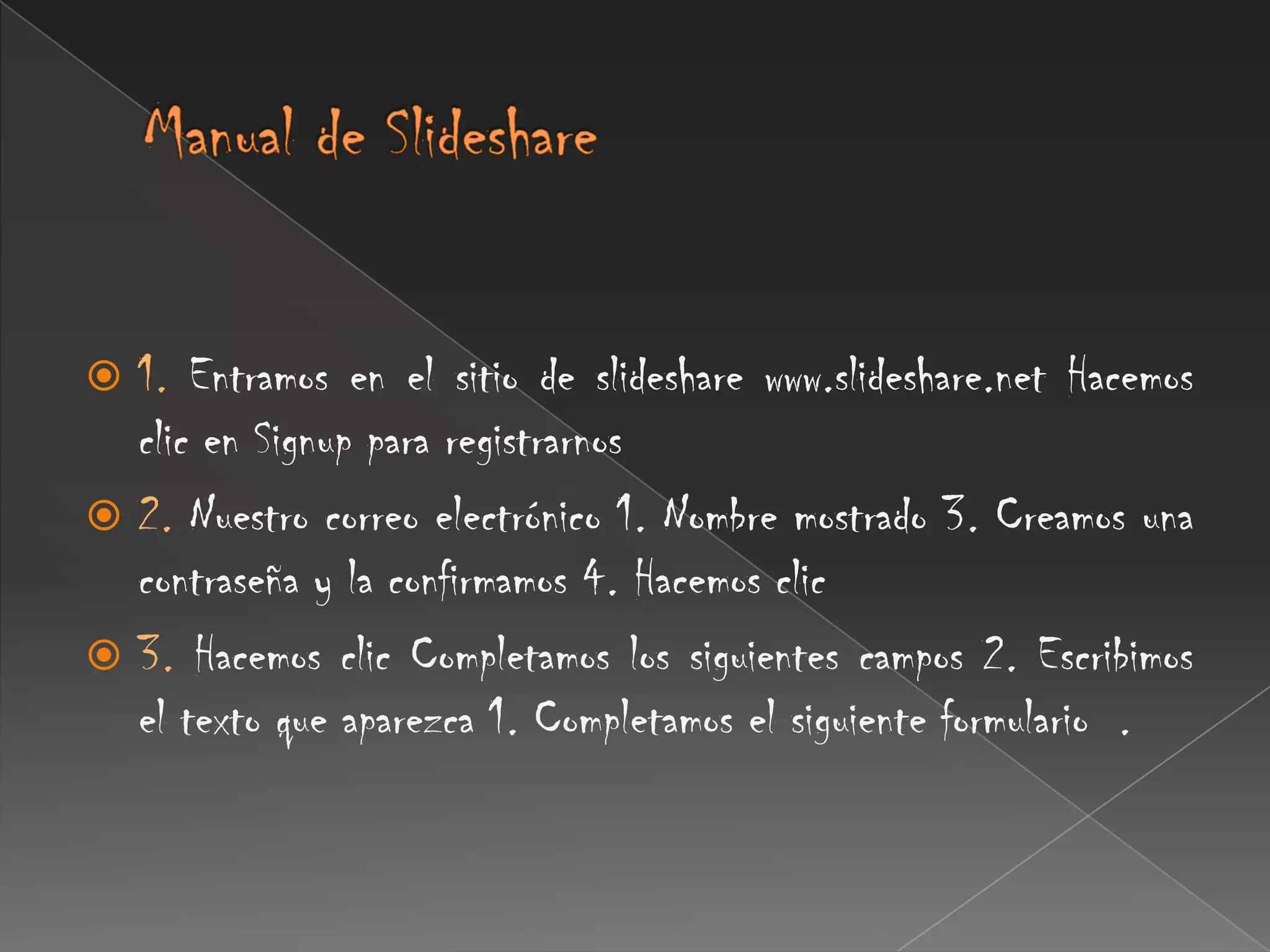 Manual de Slideshare 1.Entramos en el sitio de slideshare www.slideshare.net Hacemos clic en Signup para registrarnos 2. Nuestro correo electrónico 1. Nombre mostrado 3. Creamos una contraseña y la confirmamos 4. Hacemos clic3.Hacemos clic Completamos los siguientes campos 2. Escribimos el texto que aparezca 1. Completamos el siguiente formulario  .