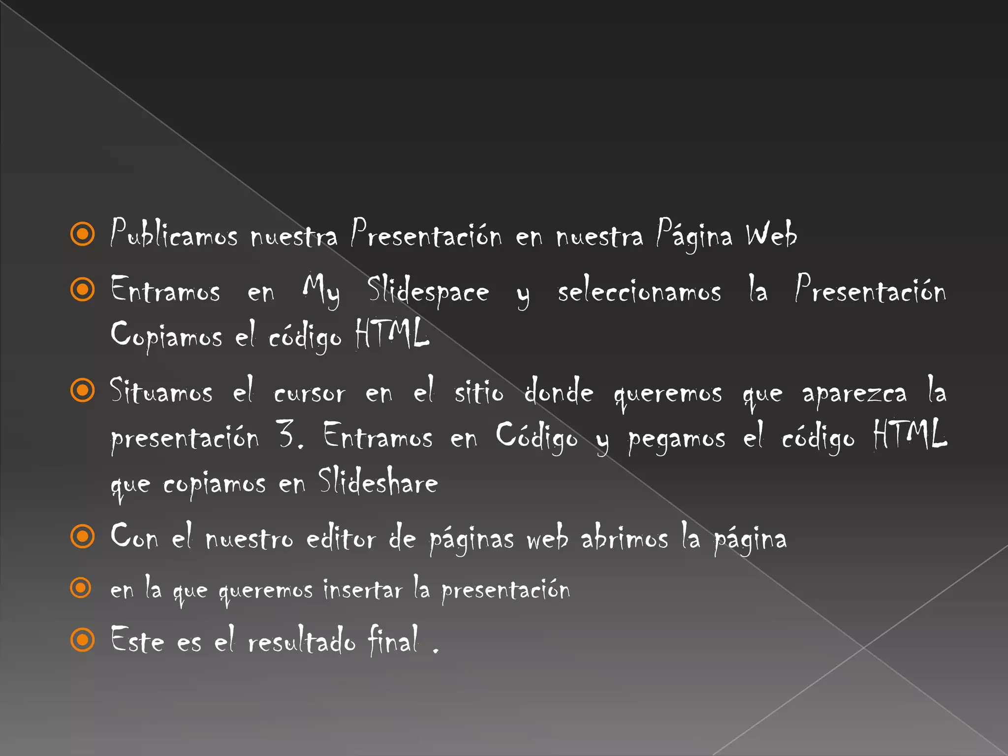 Publicamos nuestra Presentación en nuestra Página Web Entramos en My Slidespace y seleccionamos la Presentación Copiamos el código HTML Situamos el cursor en el sitio donde queremos que aparezca la presentación 3. Entramos en Código y pegamos el código HTML que copiamos en Slideshare Con el nuestro editor de páginas web abrimos la página en la que queremos insertar la presentación Este es el resultado final .