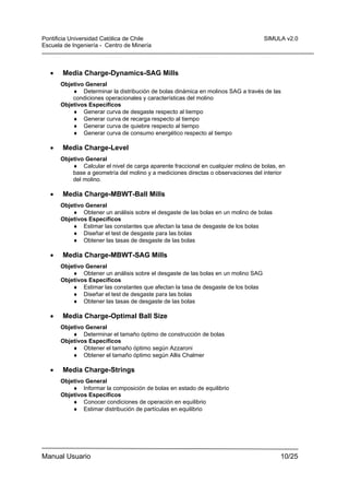 Pontificia Universidad Católica de Chile
Escuela de Ingeniería - Centro de Minería

•

SIMULA v2.0

Media Charge-Dynamics-SAG Mills
Objetivo General
♦ Determinar la distribución de bolas dinámica en molinos SAG a través de las
condiciones operacionales y características del molino
Objetivos Específicos
♦ Generar curva de desgaste respecto al tiempo
♦ Generar curva de recarga respecto al tiempo
♦ Generar curva de quiebre respecto al tiempo
♦ Generar curva de consumo energético respecto al tiempo

•

Media Charge-Level
Objetivo General
♦ Calcular el nivel de carga aparente fraccional en cualquier molino de bolas, en
base a geometría del molino y a mediciones directas o observaciones del interior
del molino.

•

Media Charge-MBWT-Ball Mills
Objetivo General
♦ Obtener un análisis sobre el desgaste de las bolas en un molino de bolas
Objetivos Específicos
♦ Estimar las constantes que afectan la tasa de desgaste de los bolas
♦ Diseñar el test de desgaste para las bolas
♦ Obtener las tasas de desgaste de las bolas

•

Media Charge-MBWT-SAG Mills
Objetivo General
♦ Obtener un análisis sobre el desgaste de las bolas en un molino SAG
Objetivos Específicos
♦ Estimar las constantes que afectan la tasa de desgaste de los bolas
♦ Diseñar el test de desgaste para las bolas
♦ Obtener las tasas de desgaste de las bolas

•

Media Charge-Optimal Ball Size
Objetivo General
♦ Determinar el tamaño óptimo de construcción de bolas
Objetivos Específicos
♦ Obtener el tamaño óptimo según Azzaroni
♦ Obtener el tamaño óptimo según Allis Chalmer

•

Media Charge-Strings
Objetivo General
♦ Informar la composición de bolas en estado de equilibrio
Objetivos Específicos
♦ Conocer condiciones de operación en equilibrio
♦ Estimar distribución de partículas en equilibrio

Manual Usuario

10/25

 