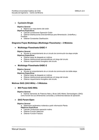 Pontificia Universidad Católica de Chile
Escuela de Ingeniería - Centro de Minería

•

SIMULA v2.0

Cyclosim-Single
Objetivo General
♦ Balance de masa dentro del ciclón
Objetivos Específicos
♦ Calcular Condiciones Operación Ciclón
♦ Obtener Distribuciones Granulométricas para Alimentación, Underflow y
Overflow.
♦ Obtener Constantes Clasificación.

Diagrama Flujos Multietapa (Multistage Flowsheets) – 2 Módulos
•

Multistage Flowsheets-SABC-1
Objetivo General
♦ Simular el comportamiento de un circuito de conminución de etapa simple
Objetivos Específicos
♦ Obtener tasas de desgaste en molinos
♦ Obtener distribuciones granulométricas a lo largo del circuito
♦ Obtener requerimiento energético del circuito

•

Multistage Flowsheets-SABC-2
Objetivo General
♦ Simular el comportamiento de un circuito de conminución de doble etapa
Objetivos Específicos
♦ Obtener tasas de desgaste en molinos
♦ Obtener distribuciones granulométricas a lo largo del circuito
♦ Obtener requerimiento energético del circuito

Molinos SAG (SAG Mills) – 5 Módulos
•

Mill Power-SAG Mills
Objetivo General
♦ Estimar Demanda de Potencia Neta y Bruta (kW) Molino Semiautógeno (SAG)
como función de sus dimensiones conocidas y condiciones básicas de operación.

•

SAG Param-Open
Objetivo General
♦ Determinar parámetros molienda a partir información Planta
Objetivos Específicos
♦ Calcular condiciones operación molino
♦ Obtener Función Selección
♦ Obtener Función Fractura

Manual Usuario

12/25

 