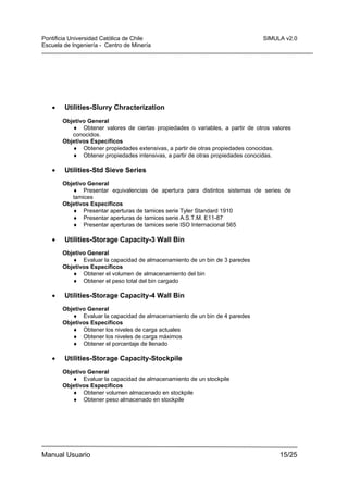 Pontificia Universidad Católica de Chile
Escuela de Ingeniería - Centro de Minería

•

SIMULA v2.0

Utilities-Slurry Chracterization
Objetivo General
♦ Obtener valores de ciertas propiedades o variables, a partir de otros valores
conocidos.
Objetivos Específicos
♦ Obtener propiedades extensivas, a partir de otras propiedades conocidas.
♦ Obtener propiedades intensivas, a partir de otras propiedades conocidas.

•

Utilities-Std Sieve Series
Objetivo General
♦ Presentar equivalencias de apertura para distintos sistemas de series de
tamices
Objetivos Específicos
♦ Presentar aperturas de tamices serie Tyler Standard 1910
♦ Presentar aperturas de tamices serie A.S.T.M. E11-87
♦ Presentar aperturas de tamices serie ISO Internacional 565

•

Utilities-Storage Capacity-3 Wall Bin
Objetivo General
♦ Evaluar la capacidad de almacenamiento de un bin de 3 paredes
Objetivos Específicos
♦ Obtener el volumen de almacenamiento del bin
♦ Obtener el peso total del bin cargado

•

Utilities-Storage Capacity-4 Wall Bin
Objetivo General
♦ Evaluar la capacidad de almacenamiento de un bin de 4 paredes
Objetivos Específicos
♦ Obtener los niveles de carga actuales
♦ Obtener los niveles de carga máximos
♦ Obtener el porcentaje de llenado

•

Utilities-Storage Capacity-Stockpile
Objetivo General
♦ Evaluar la capacidad de almacenamiento de un stockpile
Objetivos Específicos
♦ Obtener volumen almacenado en stockpile
♦ Obtener peso almacenado en stockpile

Manual Usuario

15/25

 