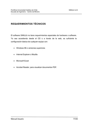 Pontificia Universidad Católica de Chile
Escuela de Ingeniería - Centro de Minería

SIMULA v2.0

REQUERIMIENTOS TÉCNICOS

El software SIMULA no tiene requerimientos especiales de hardware o software.
Ya sea accediendo desde el CD o a través de la web, es suficiente la
configuración básica de cualquier equipo con:
•

Windows 98 o versiones superiores

•

Internet Explorer o Mozilla

•

Microsoft Excel

•

Acrobat Reader, para visualizar documentos PDF.

Manual Usuario

17/25

 