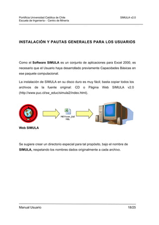 Pontificia Universidad Católica de Chile
Escuela de Ingeniería - Centro de Minería

SIMULA v2.0

INSTALACIÓN Y PAUTAS GENERALES PARA LOS USUARIOS

Como el Software SIMULA es un conjunto de aplicaciones para Excel 2000, es
necesario que el Usuario haya desarrollado previamente Capacidades Básicas en
ese paquete computacional.
La instalación de SIMULA en su disco duro es muy fácil; basta copiar todos los
archivos

de

la

fuente

original:

CD

o

Página

Web

SIMULA

v2.0

(http://www.puc.cl/sw_educ/simula2/index.html).

Web SIMULA

Se sugiere crear un directorio especial para tal propósito, bajo el nombre de
SIMULA, respetando los nombres dados originalmente a cada archivo.

Manual Usuario

18/25

 