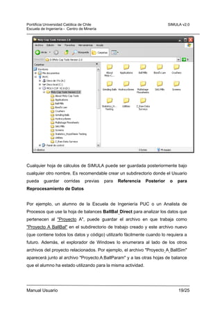Pontificia Universidad Católica de Chile
Escuela de Ingeniería - Centro de Minería

SIMULA v2.0

Cualquier hoja de cálculos de SIMULA puede ser guardada posteriormente bajo
cualquier otro nombre. Es recomendable crear un subdirectorio donde el Usuario
pueda

guardar

corridas

previas

para

Referencia

Posterior

o

para

Reprocesamiento de Datos

Por ejemplo, un alumno de la Escuela de Ingeniería PUC o un Analista de
Procesos que use la hoja de balances BallBal_Direct para analizar los datos que
pertenecen al "Proyecto A", puede guardar el archivo en que trabaja como
"Proyecto A BallBal" en el subdirectorio de trabajo creado y este archivo nuevo
(que contiene todos los datos y código) utilizarlo fácilmente cuando lo requiera a
futuro. Además, el explorador de Windows lo enumerara al lado de los otros
archivos del proyecto relacionados. Por ejemplo, el archivo "Proyecto_A_BallSim"
aparecerá junto al archivo "Proyecto_A_BallParam" y a las otras hojas de balance
que el alumno ha estado utilizando para la misma actividad.

Manual Usuario

19/25

 