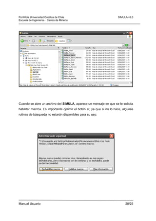 Pontificia Universidad Católica de Chile
Escuela de Ingeniería - Centro de Minería

SIMULA v2.0

Cuando se abre un archivo del SIMULA, aparece un mensaje en que se le solicita
habilitar macros. Es importante oprimir el botón sí; ya que si no lo hace, algunas
rutinas de búsqueda no estarán disponibles para su uso:

Manual Usuario

20/25

 