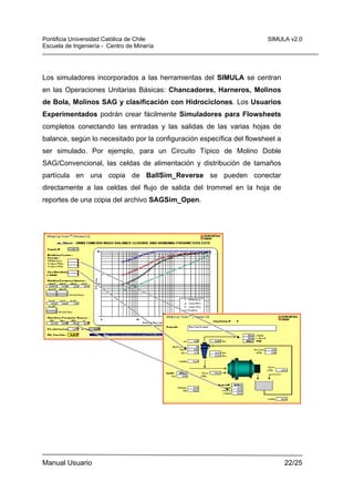 Pontificia Universidad Católica de Chile
Escuela de Ingeniería - Centro de Minería

SIMULA v2.0

Los simuladores incorporados a las herramientas del SIMULA se centran
en las Operaciones Unitarias Básicas: Chancadores, Harneros, Molinos
de Bola, Molinos SAG y clasificación con Hidrociclones. Los Usuarios
Experimentados podrán crear fácilmente Simuladores para Flowsheets
completos conectando las entradas y las salidas de las varias hojas de
balance, según lo necesitado por la configuración específica del flowsheet a
ser simulado. Por ejemplo, para un Circuito Típico de Molino Doble
SAG/Convencional, las celdas de alimentación y distribución de tamaños
partícula en una copia de BaIISim_Reverse se pueden conectar
directamente a las celdas del flujo de salida del trommel en la hoja de
reportes de una copia del archivo SAGSim_Open.

Manual Usuario

22/25

 