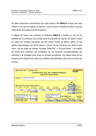 Pontificia Universidad Católica de Chile
Escuela de Ingeniería - Centro de Minería

SIMULA v2.0

Se debe mencionar nuevamente que cada archivo del SIMULA incluye una hoja
"About" en la que se explica su alcance, marco teórico, entrada de datos y pautas
específicas de la ejecución de programa.
A Objeto de hacer más amistoso el Software SIMULA y facilitar su uso se ha
establecido un protocolo muy simple para el propósito de Ingreso de Datos: "todos
los datos de entrada requeridos por las varias rutinas se deben definir en las
celdas desprotegidas de fondo blanco - dentro de las fronteras con doble líneas
rojas - de las hojas de trabajo incluidas "Data_File" o "Control_Panel". Las celdas
de fondo gris contienen los resultados de los fórmulas correspondientes allí
definidas y se protegen para evitar su borrado accidental. Las celdas fuera de las
fronteras con doble líneas rojas son también desprotegidas para uso por parte del
usuario.

Manual Usuario

23/25

 
