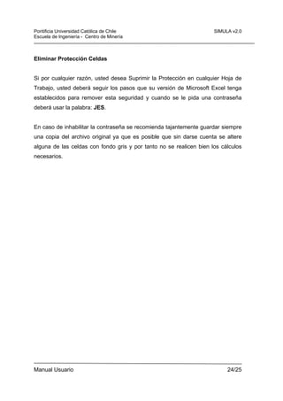 Pontificia Universidad Católica de Chile
Escuela de Ingeniería - Centro de Minería

SIMULA v2.0

Eliminar Protección Celdas

Si por cualquier razón, usted desea Suprimir la Protección en cualquier Hoja de
Trabajo, usted deberá seguir los pasos que su versión de Microsoft Excel tenga
establecidos para remover esta seguridad y cuando se le pida una contraseña
deberá usar la palabra: JES.

En caso de inhabilitar la contraseña se recomienda tajantemente guardar siempre
una copia del archivo original ya que es posible que sin darse cuenta se altere
alguna de las celdas con fondo gris y por tanto no se realicen bien los cálculos
necesarios.

Manual Usuario

24/25

 