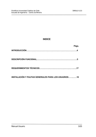 Pontificia Universidad Católica de Chile
Escuela de Ingeniería - Centro de Minería

SIMULA v2.0

INDICE
Págs.
INTRODUCCIÓN…………………………………………………………………….4

DESCRIPCIÓN FUNCIONAL………………………………………………………5

REQUERIMIENTOS TÉCNICOS………………………………………………….17

INSTALACIÓN Y PAUTAS GENERALES PARA LOS USUARIOS…….……18

Manual Usuario

3/25

 