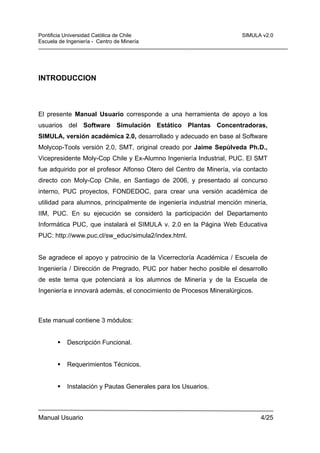 Pontificia Universidad Católica de Chile
Escuela de Ingeniería - Centro de Minería

SIMULA v2.0

INTRODUCCION

El presente Manual Usuario corresponde a una herramienta de apoyo a los
usuarios del Software Simulación Estático Plantas Concentradoras,
SIMULA, versión académica 2.0, desarrollado y adecuado en base al Software
Molycop-Tools versión 2.0, SMT, original creado por Jaime Sepúlveda Ph.D.,
Vicepresidente Moly-Cop Chile y Ex-Alumno Ingeniería Industrial, PUC. El SMT
fue adquirido por el profesor Alfonso Otero del Centro de Minería, vía contacto
directo con Moly-Cop Chile, en Santiago de 2006, y presentado al concurso
interno, PUC proyectos, FONDEDOC, para crear una versión académica de
utilidad para alumnos, principalmente de ingeniería industrial mención minería,
IIM, PUC. En su ejecución se consideró la participación del Departamento
Informática PUC, que instalará el SIMULA v. 2.0 en la Página Web Educativa
PUC: http://www.puc.cl/sw_educ/simula2/index.html.

Se agradece el apoyo y patrocinio de la Vicerrectoría Académica / Escuela de
Ingeniería / Dirección de Pregrado, PUC por haber hecho posible el desarrollo
de este tema que potenciará a los alumnos de Minería y de la Escuela de
Ingeniería e innovará además, el conocimiento de Procesos Mineralúrgicos.

Este manual contiene 3 módulos:

Descripción Funcional.

Requerimientos Técnicos.

Instalación y Pautas Generales para los Usuarios.

Manual Usuario

4/25

 