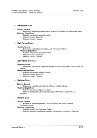 Pontificia Universidad Católica de Chile
Escuela de Ingeniería - Centro de Minería

•

SIMULA v2.0

BallParam-Dual
Objetivo General
♦ Determinar parámetros molienda dual en forma simultanea con información planta
Objetivos Específicos
♦ Calcular condiciones operación molino
♦ Obtener Función Selección
♦ Obtener Función Fractura

•

Ball Param-Open
Objetivo General
♦ Determinar parámetros molienda a partir información Planta.
Objetivos Específicos
♦ Calcular condiciones operación molino
♦ Obtener Función Selección
♦ Obtener Función Fractura

•

Ball Param-Reverse
Objetivo General
♦ Determinar parámetros molienda reversa en forma simultanea con información
planta
Objetivos Específicos
♦ Calcular condiciones operación molino
♦ Obtener Función Selección
♦ Obtener Función Fractura

•

Ballsim-Direct
Objetivo General
♦ Balance de masa Circuito Molienda / Directo vía Molino Bolas.
Objetivos Específicos
♦ Calcular Condiciones Operación Ciclón
♦ Obtener Distribuciones Granulométricas para Alimentación, Underflow y
Overflow.

•

Ballsim-Dual
Objetivo General
♦ Balance de masa alrededor de Circuito Molienda con Molino Bolas en
configuración dual
Objetivos Específicos
♦ Calcular Condiciones Operación Ciclón
♦ Obtener Distribuciones Granulométricas: Alimentación, Underflow y Overflow.

Manual Usuario

7/25

 