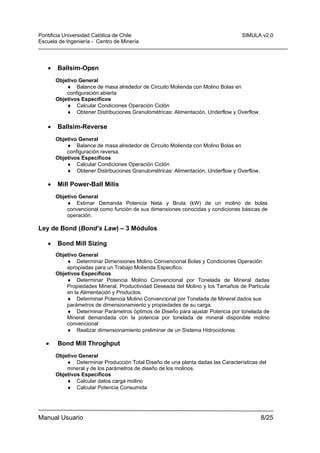 Pontificia Universidad Católica de Chile
Escuela de Ingeniería - Centro de Minería

•

SIMULA v2.0

Ballsim-Open
Objetivo General
♦ Balance de masa alrededor de Circuito Molienda con Molino Bolas en
configuración abierta
Objetivos Específicos
♦ Calcular Condiciones Operación Ciclón
♦ Obtener Distribuciones Granulométricas: Alimentación, Underflow y Overflow.

•

Ballsim-Reverse
Objetivo General
♦ Balance de masa alrededor de Circuito Molienda con Molino Bolas en
configuración reversa.
Objetivos Específicos
♦ Calcular Condiciones Operación Ciclón
♦ Obtener Distribuciones Granulométricas: Alimentación, Underflow y Overflow.

•

Mill Power-Ball Milis
Objetivo General
♦ Estimar Demanda Potencia Neta y Bruta (kW) de un molino de bolas
convencional como función de sus dimensiones conocidas y condiciones básicas de
operación.

Ley de Bond (Bond’s Law) – 3 Módulos
•

Bond Mill Sizing
Objetivo General
♦ Determinar Dimensiones Molino Convencional Bolas y Condiciones Operación
apropiadas para un Trabajo Molienda Especifico.
Objetivos Específicos
♦ Determinar Potencia Molino Convencional por Tonelada de Mineral dadas
Propiedades Mineral, Productividad Deseada del Molino y los Tamaños de Partícula
en la Alimentación y Productos.
♦ Determinar Potencia Molino Convencional por Tonelada de Mineral dados sus
parámetros de dimensionamiento y propiedades de su carga.
♦ Determinar Parámetros óptimos de Diseño para ajustar Potencia por tonelada de
Mineral demandada con la potencia por tonelada de mineral disponible molino
convencional
♦ Realizar dimensionamiento preliminar de un Sistema Hidrociclones

•

Bond Mill Throghput
Objetivo General
♦ Determinar Producción Total Diseño de una planta dadas las Características del
mineral y de los parámetros de diseño de los molinos.
Objetivos Específicos
♦ Calcular datos carga molino
♦ Calcular Potencia Consumida

Manual Usuario

8/25

 