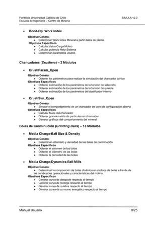 Pontificia Universidad Católica de Chile
Escuela de Ingeniería - Centro de Minería

•

SIMULA v2.0

Bond-Op. Work Index
Objetivo General
♦ Determinar Work Index Mineral a partir datos de planta.
Objetivos Específicos
♦ Calcular datos Carga Molino
♦ Calcular potencia Neta Sistema
♦ Determinar parámetros Diseño

Chancadores (Crushers) – 2 Módulos
•

CrushParam_Open
Objetivo General
♦ Obtener los parámetros para realizar la simulación del chancador cónico
Objetivos Específicos
♦ Obtener estimación de los parámetros de la función de selección
♦ Obtener estimación de los parámetros de la función de quiebre
♦ Obtener estimación de los parámetros del clasificador interno

•

CrushSim_Open
Objetivo General
♦ Simular el comportamiento de un chancador de cono de configuración abierta
Objetivos Específicos
♦ Calcular flujos del chancador
♦ Obtener granulometría de partículas en chancador
♦ Generar gráficos del comportamiento del mineral

Bolas de Conminución (Grinding Balls) – 13 Módulos
•

Media Charge-Ball Size & Density
Objetivo General
♦ Determinar el tamaño y densidad de las bolas de conminución
Objetivos Específicos
♦ Obtener el volumen de las bolas
♦ Obtener el diámetro de las bolas
♦ Obtener la densidad de las bolas

•

Media Charge-Dynamics-Ball Mills
Objetivo General
♦ Determinar la composición de bolas dinámica en molinos de bolas a través de
las condiciones operacionales y características del molino
Objetivos Específicos
♦ Generar curva de desgaste respecto al tiempo
♦ Generar curva de recarga respecto al tiempo
♦ Generar curva de quiebre respecto al tiempo
♦ Generar curva de consumo energético respecto al tiempo

Manual Usuario

9/25

 