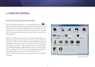 12
4.4 Control Center (Centro de control)
Presione la combinación de teclas Fn + Esc o haga doble clic en el icono en
el área de notificación de la barra de tareas para activar o desactivar el Control
Center (Centro de control) en la aplicación Escritorio de Windows (no en la
pantalla Inicio). El Control Center (Centro de control) ofrece un acceso rápido
a los controles usados con más frecuencia y le permite activar, y desactivar mó-
dulos rápidamente.
Haga clic en cualquier botón para activar o desactivar cualquiera de los mó-
dulos (p.ej. Touchpad, Cámara). Haga clic en Power Conservation (Ahorro de
energía) para cambiar entre los modos Performance (Rendimiento), Balanced
(Equilibrado) o Energy Star. Haga clic en los botones (o simplemente haga
clic y mantenga presionado el botón del ratón) para ajustar el control desli-
zante del Brightness/Volume (Brillo/Volumen). Haga clic en Display Switch
(Cambiar pantalla)/ Time Zone (Zona horaria)/Desktop Background (Fondo
de pantalla) para abrir el panel de control de Windows adecuado.
Haga clic en el botón Suspensión para cambiar el equipo a los modos Hibernar
o Suspender.
4 - MAPA DEL SISTEMA
Figura 4: Control Center
 