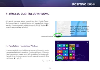 15
5.1 Pantalla Inicio y escritorio de Windows
A las apps, paneles de control, utilidades y programas en Windows 8 se accede
desde la pantalla Inicio y/o desde la app Escritorio de Windows. Al Escritorio
(que se ejecuta como una app dentro de la pantalla Inicio) se puede acceder
haciendo clic en Escritorio en el menú Inicio (o usando la combinación Tecla
de Windows + tecla D).
Figura 6: Menú contextual
Figura 7: Pantalla inicio
A lo largo de este manual verá una instrucción para abrir el Panel de Control.
En Windows 8 haga clic con el botón derecho en la esquina inferior izquierda
para abrir el menú contextual (o utilice la combinación Tecla de Windows +
tecla X) y seleccionar Panel de Control.
5 - PANEL DE CONTROL DE WINDOWS
 
