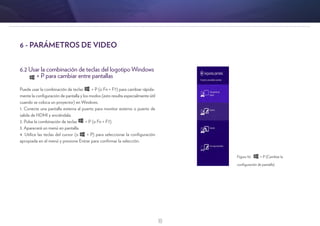 18
6.2 Usar la combinación de teclas del logotipo Windows
+ P para cambiar entre pantallas
Puede usar la combinación de teclas + P (o Fn + F7) para cambiar rápida-
mente la configuración de pantalla y los modos (esto resulta especialmente útil
cuando se coloca un proyector) en Windows.
1. Conecte una pantalla externa al puerto para monitor externo o puerto de
salida de HDMI y enciéndala.
2. Pulse la combinación de teclas + P (o Fn + F7).
3. Aparecerá un menú en pantalla.
4. Utilice las teclas del cursor (o + P) para seleccionar la configuración
apropiada en el menú y presione Entrar para confirmar la selección.
6 - PARÁMETROS DE VIDEO
Figura 10: + P (Cambiar la
configuración de pantalla)
 