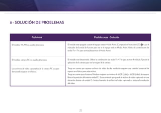 20
Problema Posible causa - Solución
El módulo WLAN no puede detectarse.
El módulo cámara PC no puede detectarse.
Los archivos de vídeo capturados de la cámara PC ocupan
demasiado espacio en el disco.
El módulo está apagado cuando el equipo está en Modo Avión. Compruebe el indicador LED y/o el
indicador de la tecla de función para ver si el equipo está en Modo Avión. Utilice la combinación de
teclas Fn + F11 para activar/desactivar el Modo Avión.
El módulo está desactivado. Utilice la combinación de teclas Fn + F10 para activar el módulo. Ejecute la
aplicación de la cámara para ver la imagen de la cámara.
Tenga en cuenta que capturar archivos de vídeo de alta resolución requiere una cantidad sustancial de
espacio en el disco para cada archivo.
Tenga en cuenta que el sistema Windows requiere un mínimo de 16GB (32bit) o 20GB (64bit) de espacio
libre en la partición del sistema unidad C:. Se recomienda que guarde el archivo de vídeo capturado en una
ubicación distinta a la unidad C:, limite el tamaño de archivo del vídeo capturado o reduzca la resolución
del vídeo.
8 - SOLUCIÓN DE PROBLEMAS
 
