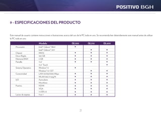 21
9 - ESPECIFICACIONES DEL PRODUCTO
QL300 QL310 QL600Modelo
Este manual de usuario contiene instrucciones e ilustraciones acerca del uso de la PC toda en uno. Se recomienda leer detenidamente este manual antes de utilizar
la PC toda en uno.
Procesador
Chipset
Disco Rígido
Memoria RAM
Pantalla
Sistema Operativo
Conectividad
I/O
Puertos
Lector de tarjetas
Intel® Celeron® B847
Intel® Celeron® 1017
NM70
320 GB
2 GB
11,6”
11,6” Touch
Windows® 8
Windows® 8.1 SST
LAN 10/100/1000 Mbps
WLAN 802.11 b/g/N
Auriculares
Micrófono
HDMI
VGA
3 USB 2.0
9 en 1
 