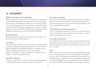 22
Desaceleración del Reloj
Es una función que permite que el reloj del procesador pueda ser detenido e
iniciado en un ciclo conocido de trabajo. La desaceleración del reloj del proce-
sador es usada para ahorrar corriente, para el manejo de la temperatura, y para
reducir la velocidad de procesamiento.
CPU (Unidad Central de Procesamiento)
El CPU, a veces llamado “procesador”, funciona como el “cerebro” de la com-
putadora. Este interpreta y ejecuta comandos de los programas y procesa la
información almacenada en la memoria.
Controlador de Dispositivo
Un controlador de dispositivo es un juego o grupo especial de instrucciones
que permiten al sistema operativo de la computadora comunicarse con los
dispositivos de la misma, tales como el VGA, el audio, la Ethernet, la impre-
sora, o el módem.
DVD
El DVD es básicamente un CD más rápido y mayor que puede contener vídeo,
así como sonido y datos informáticos. Con estas capacidades y velocidades de
acceso, los discos DVD pueden proporcionarle colores muy mejorados y de
alta calidad, vídeos en completo movimiento, mejores gráficos, imágenes más
nítidas y Dolby® Digital Surround para una experiencia similar a la obtenida en
una sala de cine. El DVD pretende englobar el entretenimiento en casa, com-
10 - GLOSARIO
BIOS (Sistema Básico de Entrada/Salida)
BIOS es un juego de rutinas que afectan el modo en que la computadora
portátil transfiere datos entre los componentes del mismo, tales como la me-
moria, los discos, y el adaptador de visualización. Las instrucciones del BIOS
están integradas dentro de la memoria de sololectura la computadora portátil.
Los parámetros del BIOS pueden ser configurados por el usuario a través del
programa de configuración del BIOS. El BIOS puede ser actualizado usando la
utilidad provista para copiar un nuevo archivo BIOS en el EEPROM.
Bit (Dígito Binario)
Representa la unidad más pequeña de datos usada por la computadora portá-
til. Un bit puede tener uno de dos valores: 0 o 1.
Inicio (Boot)
Inicio (boot) significa cargar el sistema operativo de la computadora portátil
en la memoria del sistema. Cuando el manual le pide que “inicie” (boot) su
sistema (u ordenador), esto significaENCENDER su computadora portátil.
“Reiniciar” (Reboot) significa recargar o volver a iniciar su sistema.
Cuando se usa Windows 7®, seleccionar “Reiniciar” en el botón de “Inicio |
Apagar...” reiniciará su computadora portátil.
Byte (Término Binario)
Un byte es un grupo de ocho bit contiguos. Un byte es usado para representar
un solo caracter alfanumérico, un signo de puntuación, u otro símbolo.
 