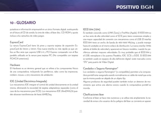 23
IEEE1394 (1394)
Es también conocido como iLINK (Sony) o FireWire (Apple). El IEEE1394 es
un bus serie de alta velocidad como el SCSI pero tiene conexiones simples y
una mayor capacidad de conexión con mecanismos como el USB. El interfaz
IEEE1394 tiene un ancho de banda de 400-1000 Mb/seg. y puede manejar
hasta 63 unidades en el mismo enlace de distribución. La nueva interfaz 1394b
admite el doble de velocidad y aparecerá en futuros modelos, cuando los pe-
riféricos admitan mayores velocidades. Es muy probable que el IEEE1394 y
el USB, reemplacen a los puertos Paralelos, IDE, SCSI, y EIDE. El IEEE1394
es también usado en equipos de alta definición digital están marcados como
“DV” para puerto de Vídeo Digital.
Candados o Seguros Kensington®
Los candados o seguros Kensington® (o compatibles) permiten a la computa-
dora portátil estar asegurada usando normalmente un cable de metal que evita
que la misma pueda ser alejada de un objeto fijo.
Algunos productos de seguridad pueden también incluir un detector de mo-
vimiento que activa una alarma sonora cuando la computadora portátil es
movida.
Clasificaciones láser
Conforme el láser se hace más numeroso y se utiliza más ampliamente, la ne-
cesidad de avisar a los usuarios de los peligros del láser se convierte en aparen
10 - GLOSARIO
putadoras e información empresarial en un único formato digital, sustituyendo
en el futuro al CD de sonido, la cinta de vídeo, el láser disc, CD-ROM y quizás
incluso a los cartuchos de video juegos.
ExpressCard
La ranura ExpressCard tiene 26 pines y soporta tarjetas de expansión Ex-
pressCard de 34mm y 54mm. Esta nueva interfaz es más rápida ya que uti-
liza un Bus serie que soporta USB 2.0 y PCI Express comparado con el Bus
paralelo utilizado en la ranura para tarjetas PC (No compatible con tarjetas
PCMCIA anteriores).
Hardware
El Hardware es un término general que se refiere a los componentes físicos
de una computadora, incluyendo los periféricos, tales como las impresoras,
módem, mouse, u otro mecanismo de señalación.
IDE (Unidad Electrónica Integrada)
Los mecanismos IDE integran el control de unidad directamente en la unidad
misma, eliminando la necesidad de tarjetas adaptadoras separadas (como el
caso de los mecanismos para SCSI). Los mecanismos IDE UltraDMA/33 pue-
den alcanzar transferencias de hasta 33MB/Seg.
 