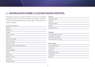 32
11 - INFORMACIÓN SOBRE LA COMPUTADORA PORTÁTIL
Esta página se provee para guardar información acerca de su computadora
portátil que pueda ser útil como futura referencia o para obtener ayuda técni-
ca. Conserve este Manual del Usuario en un lugar seguro si rellena los espacios
para las contraseñas.
Nombre del propietario:			
Teléfono:
Fabricante:
Modelo:
Punto de venta:
Teléfono:
Tamaño de pantalla:
Fecha de compra:
Número de serie:
Fabricante de la unidad de disco duro:
Capacidad:
Versión de BIOS:
Fecha:
Accesorios:
Número de serie:
Accesorios:
Número de serie:
Software
Sistema operativo:
Software:
Número de serie:
Software:
Número de serie:
Seguridad
Contraseña del supervisor:
Contraseña del usuario:
Contraseña del disco duro:
Red de Trabajo
Nombre del usuario:
Contraseña:
Dominio:
Nombre del usuario:
Contraseña:
Dominio:
 
